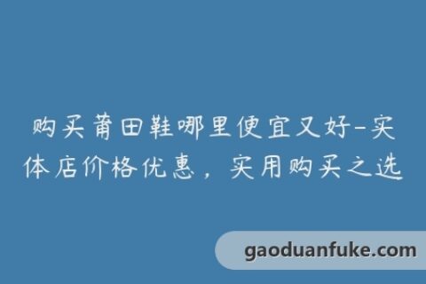 购买莆田鞋哪里便宜又好-实体店价格优惠，实用购买之选