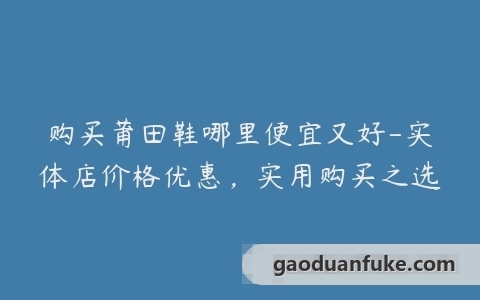 购买莆田鞋哪里便宜又好-实体店价格优惠，实用购买之选