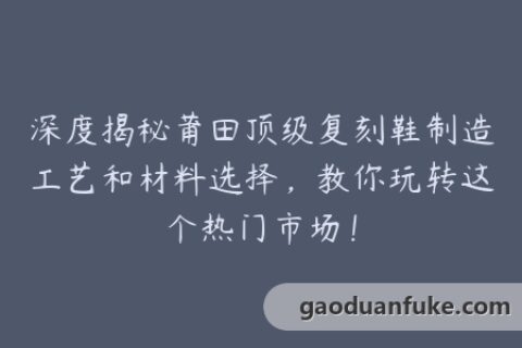 深度揭秘莆田顶级复刻鞋制造工艺和材料选择，教你玩转这个热门市场！
