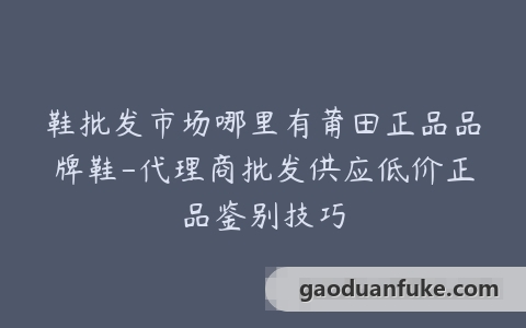 鞋批发市场哪里有莆田正品品牌鞋-代理商批发供应低价正品鉴别技巧