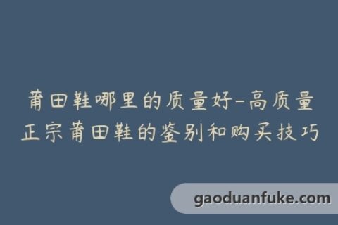 莆田鞋哪里的质量好-高质量正宗莆田鞋的鉴别和购买技巧