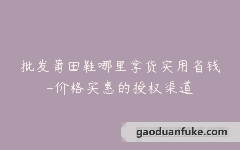 批发莆田鞋哪里拿货实用省钱-价格实惠的授权渠道