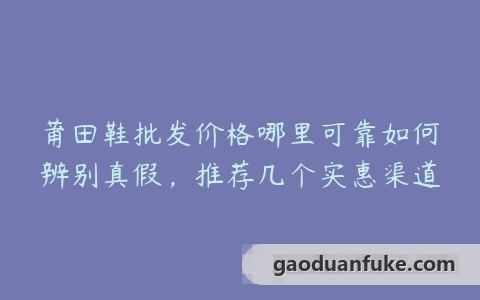 莆田鞋批发价格哪里可靠如何辨别真假，推荐几个实惠渠道