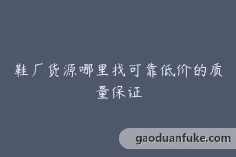 鞋厂货源哪里找可靠低价的质量保证