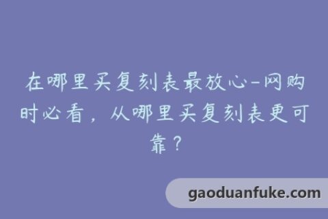 在哪里买复刻表最放心-网购时必看，从哪里买复刻表更可靠？