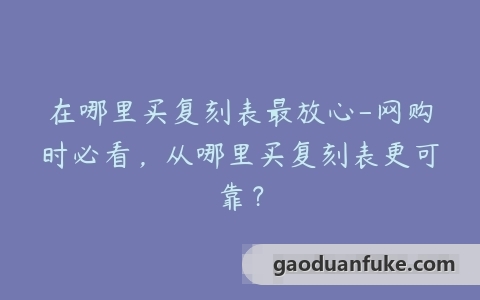 在哪里买复刻表最放心-网购时必看，从哪里买复刻表更可靠？