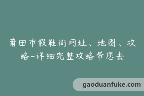 莆田市假鞋街网址、地图、攻略-详细完整攻略带您去