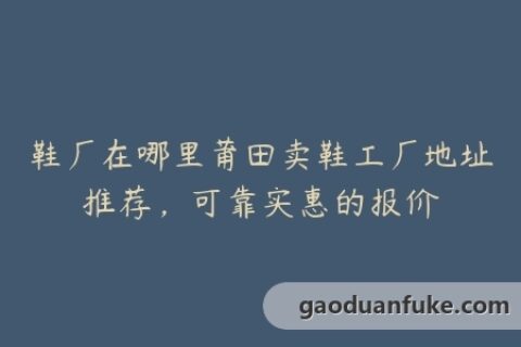 鞋厂在哪里莆田卖鞋工厂地址推荐，可靠实惠的报价