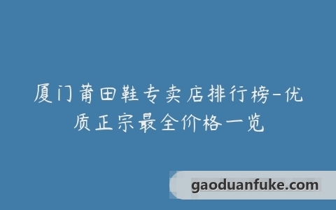 厦门莆田鞋专卖店排行榜-优质正宗最全价格一览