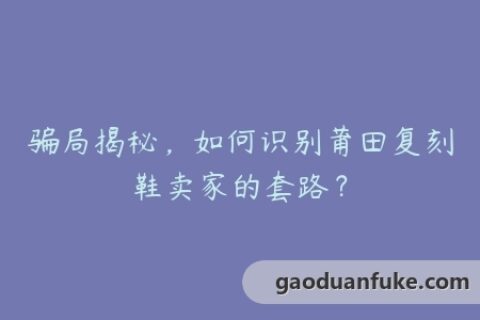 骗局揭秘，如何识别莆田复刻鞋卖家的套路？