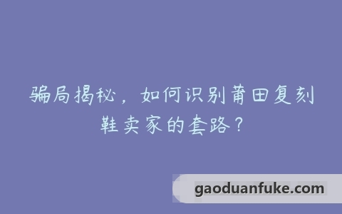 骗局揭秘，如何识别莆田复刻鞋卖家的套路？