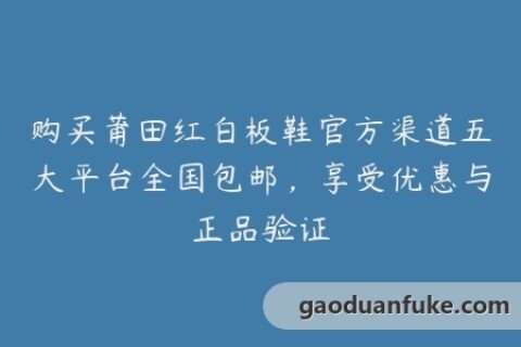 购买莆田红白板鞋官方渠道五大平台全国包邮，享受优惠与正品验证