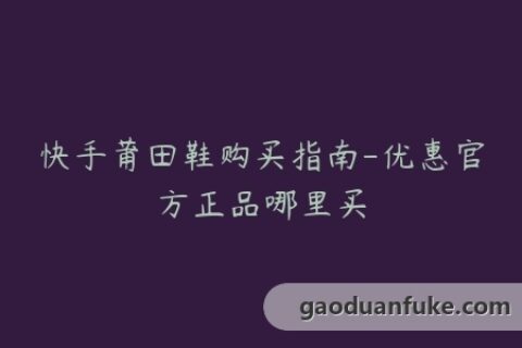 快手莆田鞋购买指南-优惠官方正品哪里买