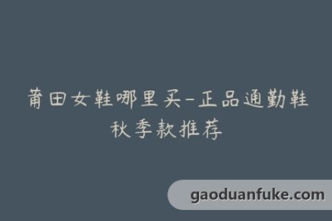 莆田女鞋哪里买-正品通勤鞋秋季款推荐