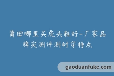 莆田哪里买虎头鞋好-厂家品牌实测评测耐穿特点