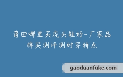 莆田哪里买虎头鞋好-厂家品牌实测评测耐穿特点
