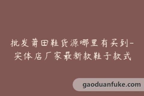 批发莆田鞋货源哪里有买到-实体店厂家最新款鞋子款式