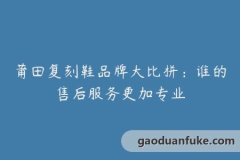莆田复刻鞋品牌大比拼：谁的售后服务更加专业