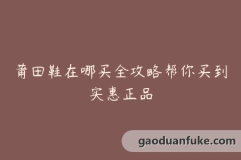 莆田鞋在哪买全攻略帮你买到实惠正品