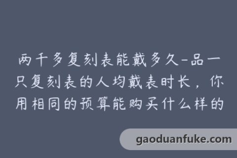 两千多复刻表能戴多久-品一只复刻表的人均戴表时长，你用相同的预算能购买什么样的表款？