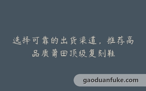 选择可靠的出货渠道，推荐高品质莆田顶级复刻鞋