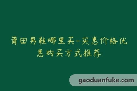 莆田男鞋哪里买-实惠价格优惠购买方式推荐