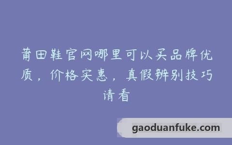 莆田鞋官网哪里可以买品牌优质，价格实惠，真假辨别技巧请看