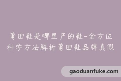 莆田鞋是哪里产的鞋-全方位科学方法解析莆田鞋品牌真假