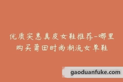 优质实惠真皮女鞋推荐-哪里购买莆田时尚潮流女单鞋