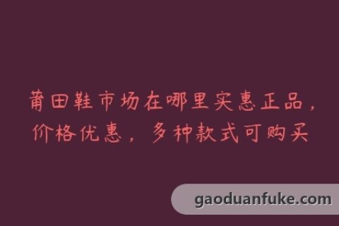 莆田鞋市场在哪里实惠正品，价格优惠，多种款式可购买