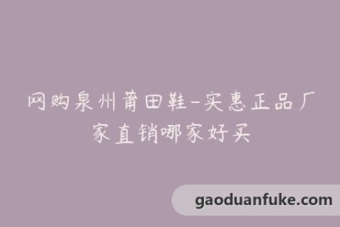 网购泉州莆田鞋-实惠正品厂家直销哪家好买