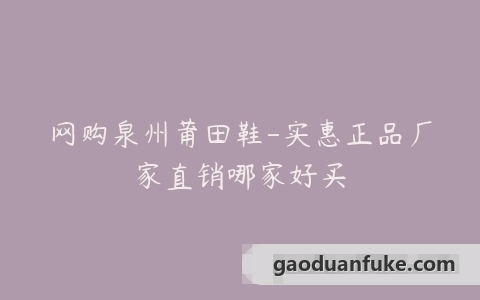 网购泉州莆田鞋-实惠正品厂家直销哪家好买