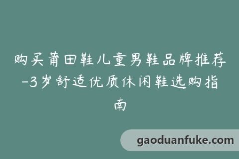 购买莆田鞋儿童男鞋品牌推荐-3岁舒适优质休闲鞋选购指南