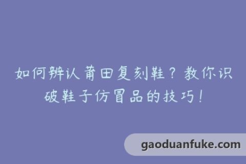 如何辨认莆田复刻鞋？教你识破鞋子仿冒品的技巧！