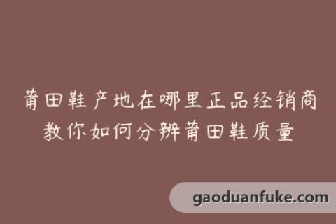 莆田鞋产地在哪里正品经销商教你如何分辨莆田鞋质量