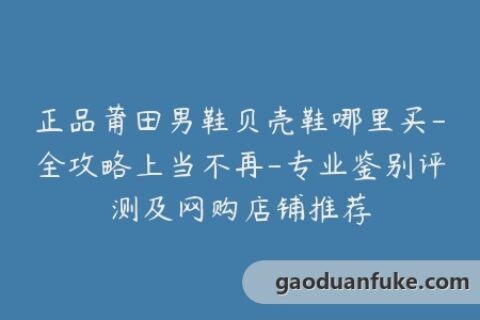 正品莆田男鞋贝壳鞋哪里买-全攻略上当不再-专业鉴别评测及网购店铺推荐