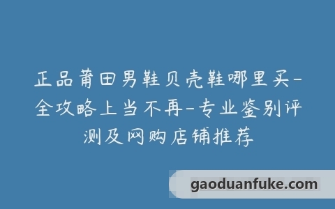 正品莆田男鞋贝壳鞋哪里买-全攻略上当不再-专业鉴别评测及网购店铺推荐