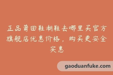 正品莆田鞋潮鞋去哪里买官方旗舰店优惠价格，购买更安全实惠