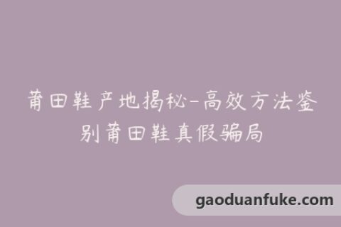 莆田鞋产地揭秘-高效方法鉴别莆田鞋真假骗局