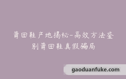 莆田鞋产地揭秘-高效方法鉴别莆田鞋真假骗局