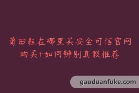 莆田鞋在哪里买安全可信官网购买+如何辨别真假推荐