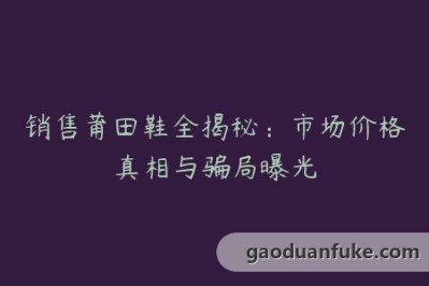 销售莆田鞋全揭秘：市场价格真相与骗局曝光