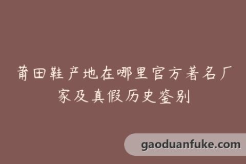 莆田鞋产地在哪里官方著名厂家及真假历史鉴别