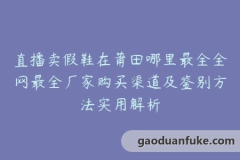 直播卖假鞋在莆田哪里最全全网最全厂家购买渠道及鉴别方法实用解析