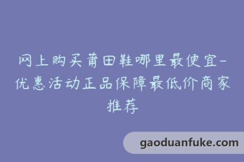 网上购买莆田鞋哪里最便宜-优惠活动正品保障最低价商家推荐
