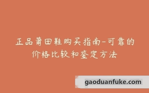 正品莆田鞋购买指南-可靠的价格比较和鉴定方法