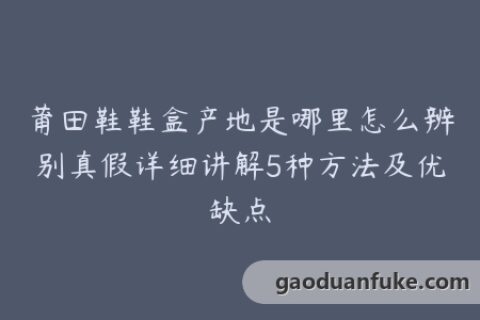 莆田鞋鞋盒产地是哪里怎么辨别真假详细讲解5种方法及优缺点