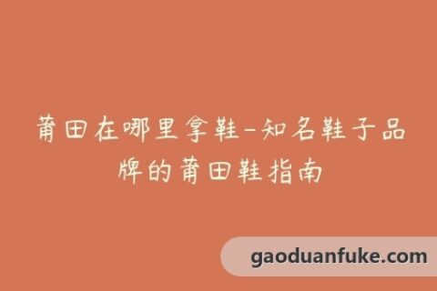 莆田在哪里拿鞋-知名鞋子品牌的莆田鞋指南