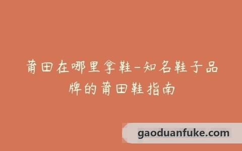 莆田在哪里拿鞋-知名鞋子品牌的莆田鞋指南