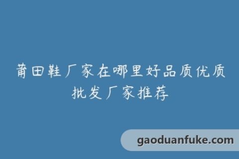 莆田鞋厂家在哪里好品质优质批发厂家推荐